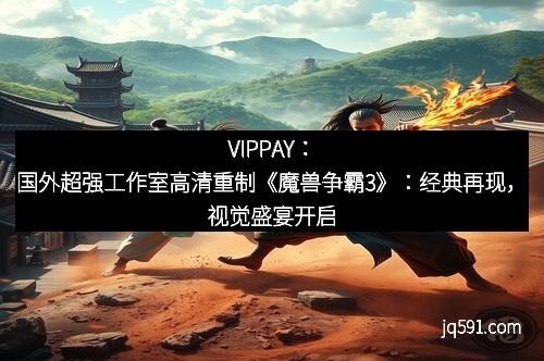 VIPPAY：国外超强工作室高清重制《魔兽争霸3》：经典再现，视觉盛宴开启
